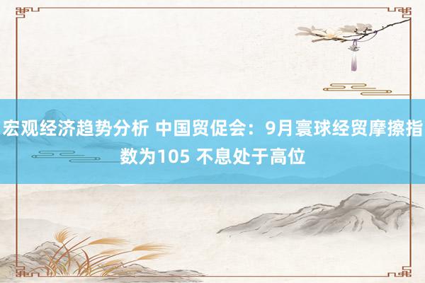 宏观经济趋势分析 中国贸促会：9月寰球经贸摩擦指数为105 不息处于高位