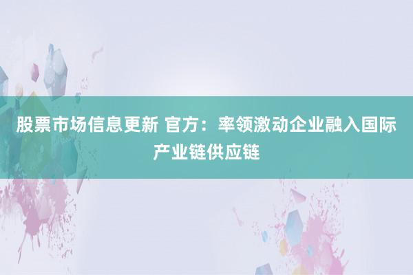 股票市场信息更新 官方：率领激动企业融入国际产业链供应链