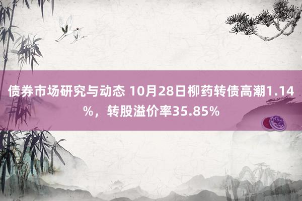 债券市场研究与动态 10月28日柳药转债高潮1.14%，转股溢价率35.85%