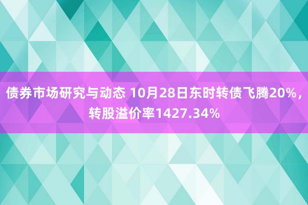 债券市场研究与动态 10月28日东时转债飞腾20%，转股溢价率1427.34%