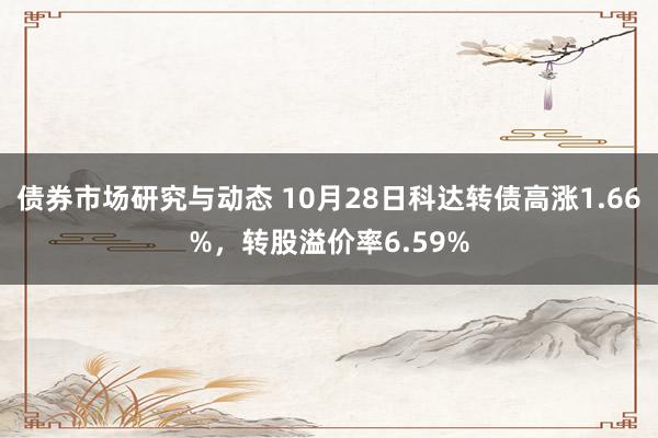 债券市场研究与动态 10月28日科达转债高涨1.66%，转股溢价率6.59%