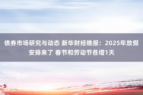 债券市场研究与动态 新华财经晚报：2025年放假安排来了 春节和劳动节各增1天