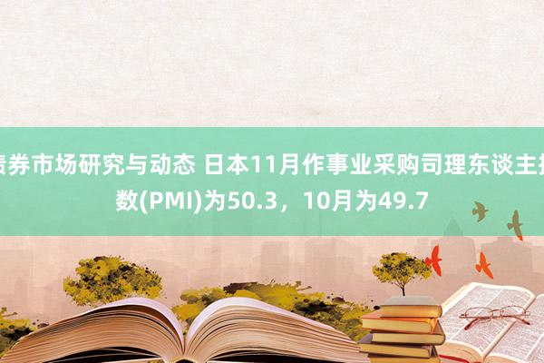 债券市场研究与动态 日本11月作事业采购司理东谈主指数(PMI)为50.3，10月为49.7