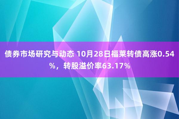 债券市场研究与动态 10月28日福莱转债高涨0.54%，转股溢价率63.17%