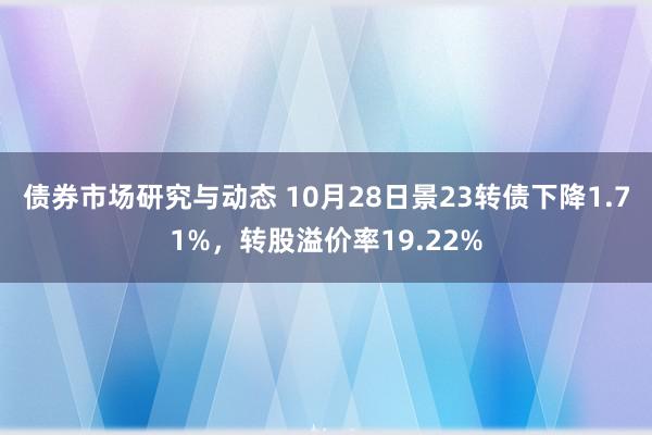 债券市场研究与动态 10月28日景23转债下降1.71%，转股溢价率19.22%