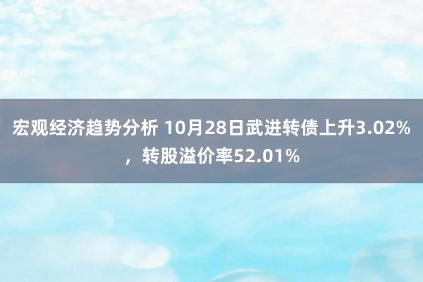 宏观经济趋势分析 10月28日武进转债上升3.02%，转股溢价率52.01%