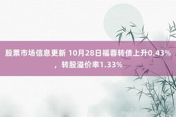 股票市场信息更新 10月28日福蓉转债上升0.43%，转股溢价率1.33%