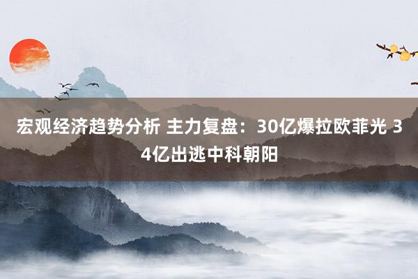 宏观经济趋势分析 主力复盘：30亿爆拉欧菲光 34亿出逃中科朝阳