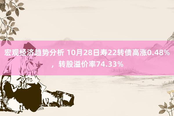 宏观经济趋势分析 10月28日寿22转债高涨0.48%，转股溢价率74.33%