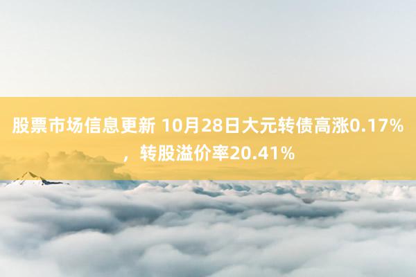 股票市场信息更新 10月28日大元转债高涨0.17%，转股溢价率20.41%