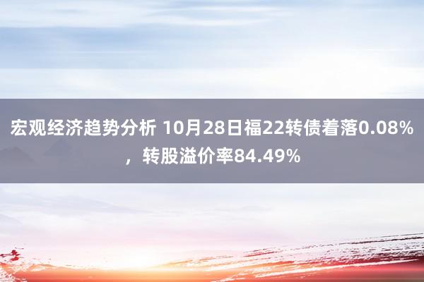 宏观经济趋势分析 10月28日福22转债着落0.08%，转股溢价率84.49%