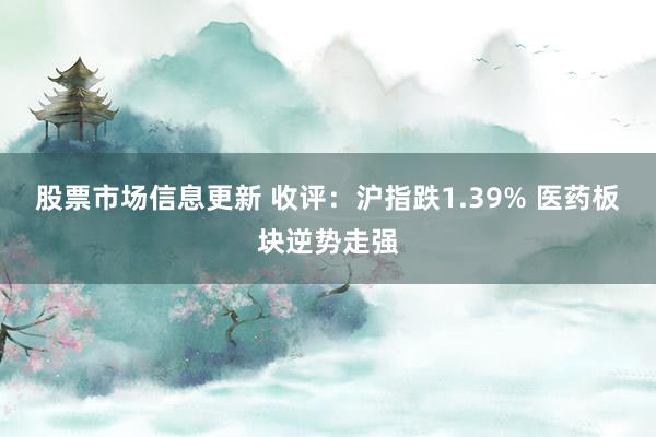 股票市场信息更新 收评：沪指跌1.39% 医药板块逆势走强