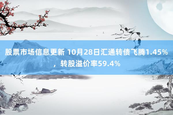 股票市场信息更新 10月28日汇通转债飞腾1.45%，转股溢价率59.4%