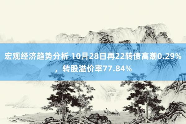 宏观经济趋势分析 10月28日再22转债高潮0.29%，转股溢价率77.84%