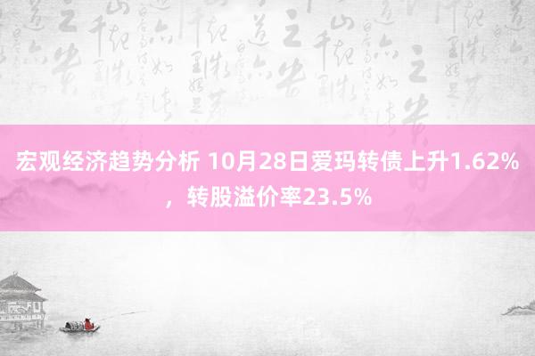 宏观经济趋势分析 10月28日爱玛转债上升1.62%，转股溢价率23.5%