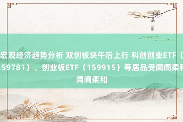 宏观经济趋势分析 双创板块午后上行 科创创业ETF（159781）、创业板ETF（159915）等居品受阛阓柔和