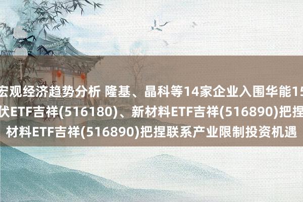 宏观经济趋势分析 隆基、晶科等14家企业入围华能15GW组件采购大单 光伏ETF吉祥(516180)、新材料ETF吉祥(516890)把捏联系产业限制投资机遇