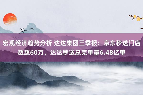 宏观经济趋势分析 达达集团三季报：京东秒送门店数超60万，达达秒送总完单量6.48亿单