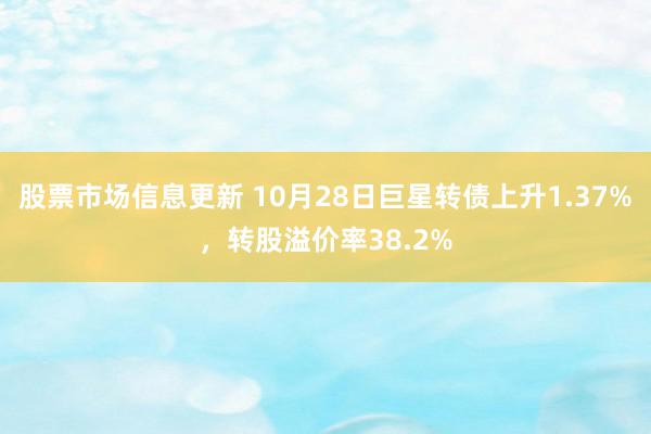 股票市场信息更新 10月28日巨星转债上升1.37%，转股溢价率38.2%