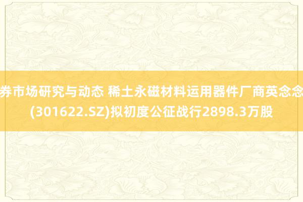 债券市场研究与动态 稀土永磁材料运用器件厂商英念念特(301622.SZ)拟初度公征战行2898.3万股