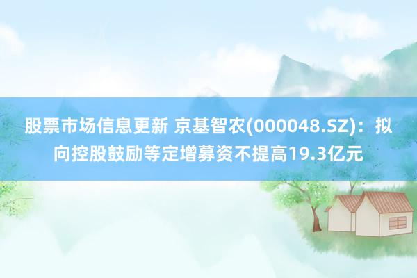 股票市场信息更新 京基智农(000048.SZ)：拟向控股鼓励等定增募资不提高19.3亿元