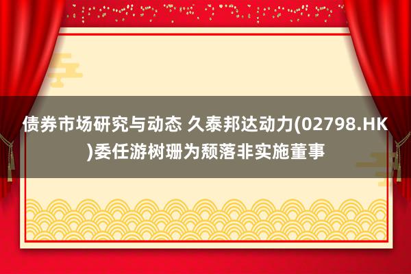 债券市场研究与动态 久泰邦达动力(02798.HK)委任游树珊为颓落非实施董事