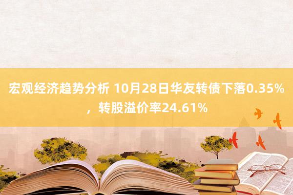 宏观经济趋势分析 10月28日华友转债下落0.35%，转股溢价率24.61%