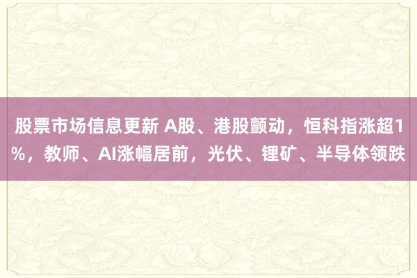 股票市场信息更新 A股、港股颤动，恒科指涨超1%，教师、AI涨幅居前，光伏、锂矿、半导体领跌