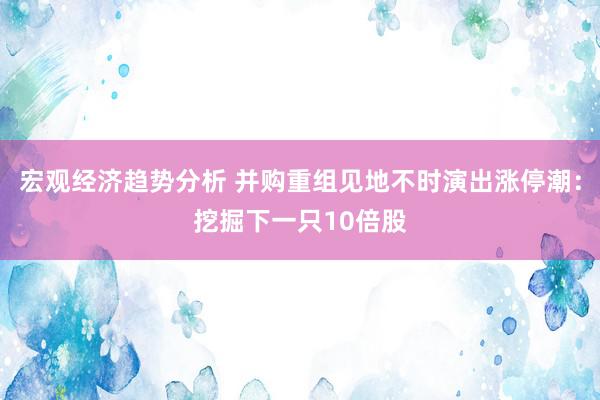 宏观经济趋势分析 并购重组见地不时演出涨停潮：挖掘下一只10倍股