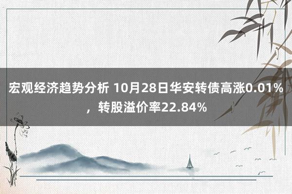 宏观经济趋势分析 10月28日华安转债高涨0.01%，转股溢价率22.84%