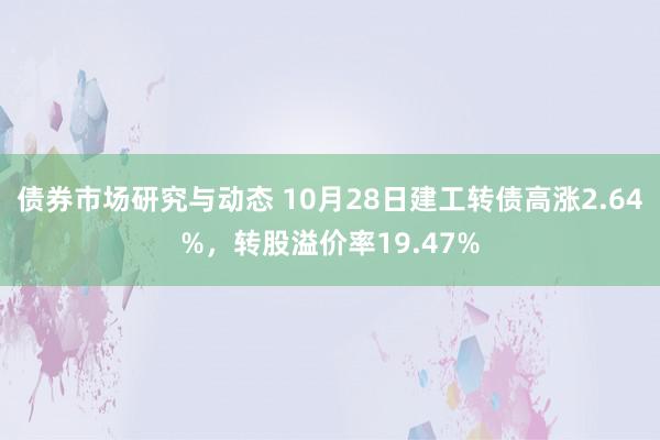 债券市场研究与动态 10月28日建工转债高涨2.64%，转股溢价率19.47%