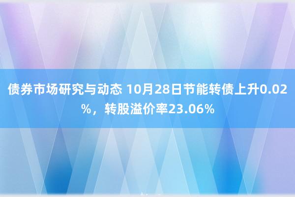 债券市场研究与动态 10月28日节能转债上升0.02%，转股溢价率23.06%