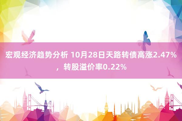 宏观经济趋势分析 10月28日天路转债高涨2.47%，转股溢价率0.22%