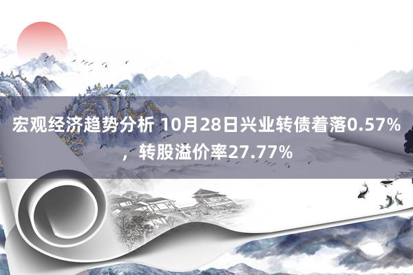 宏观经济趋势分析 10月28日兴业转债着落0.57%，转股溢价率27.77%