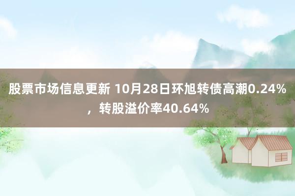 股票市场信息更新 10月28日环旭转债高潮0.24%，转股溢价率40.64%