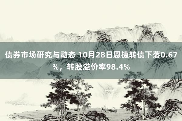 债券市场研究与动态 10月28日恩捷转债下落0.67%，转股溢价率98.4%