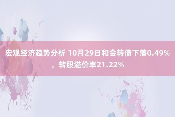 宏观经济趋势分析 10月29日和会转债下落0.49%，转股溢价率21.22%