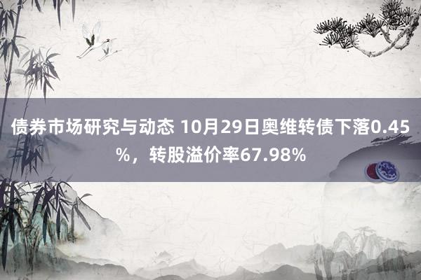 债券市场研究与动态 10月29日奥维转债下落0.45%，转股溢价率67.98%