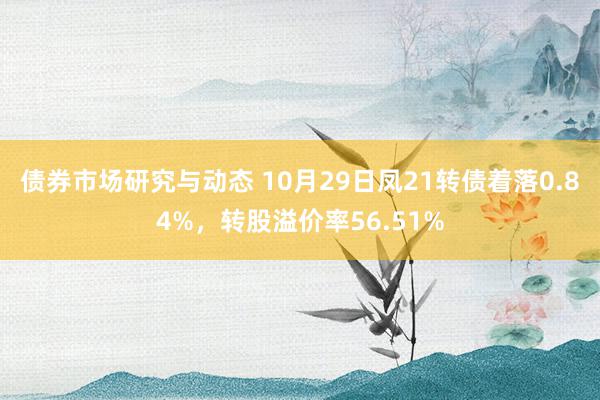 债券市场研究与动态 10月29日凤21转债着落0.84%，转股溢价率56.51%