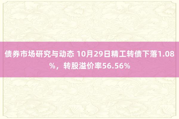 债券市场研究与动态 10月29日精工转债下落1.08%，转股溢价率56.56%