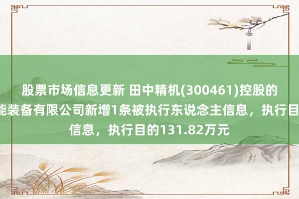 股票市场信息更新 田中精机(300461)控股的深圳市佑富智能装备有限公司新增1条被执行东说念主信息，执行目的131.82万元