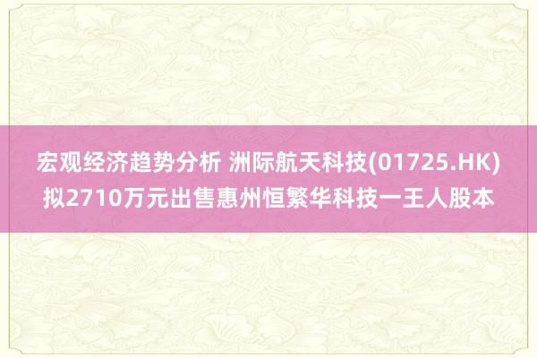 宏观经济趋势分析 洲际航天科技(01725.HK)拟2710万元出售惠州恒繁华科技一王人股本