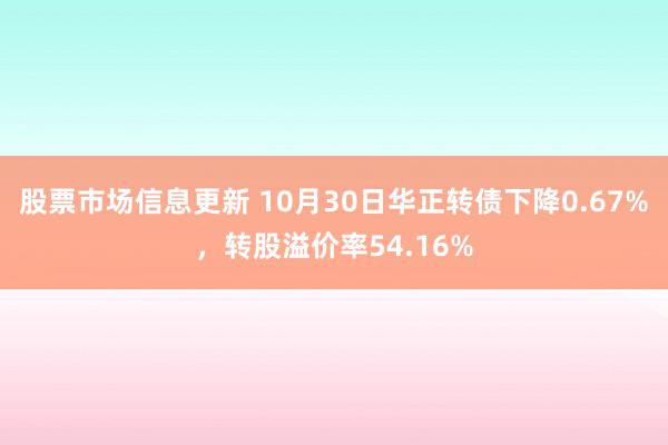 股票市场信息更新 10月30日华正转债下降0.67%，转股溢价率54.16%