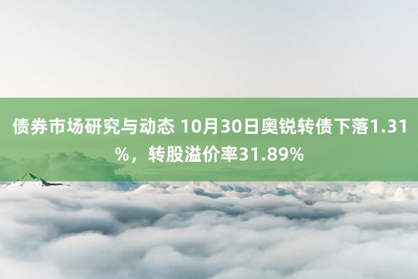 债券市场研究与动态 10月30日奥锐转债下落1.31%，转股溢价率31.89%