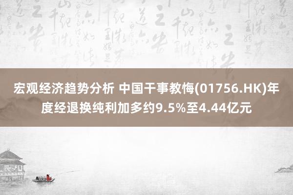 宏观经济趋势分析 中国干事教悔(01756.HK)年度经退换纯利加多约9.5%至4.44亿元