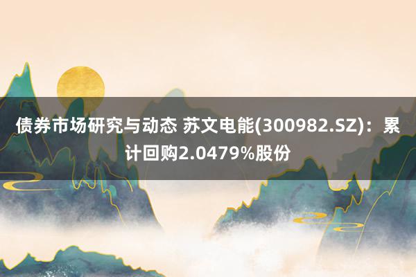 债券市场研究与动态 苏文电能(300982.SZ)：累计回购2.0479%股份