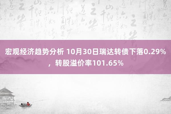 宏观经济趋势分析 10月30日瑞达转债下落0.29%，转股溢价率101.65%