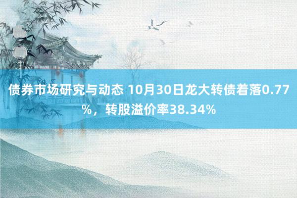 债券市场研究与动态 10月30日龙大转债着落0.77%，转股溢价率38.34%