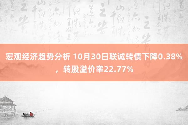 宏观经济趋势分析 10月30日联诚转债下降0.38%，转股溢价率22.77%