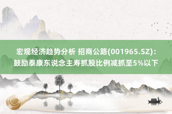 宏观经济趋势分析 招商公路(001965.SZ)：鼓励泰康东说念主寿抓股比例减抓至5%以下